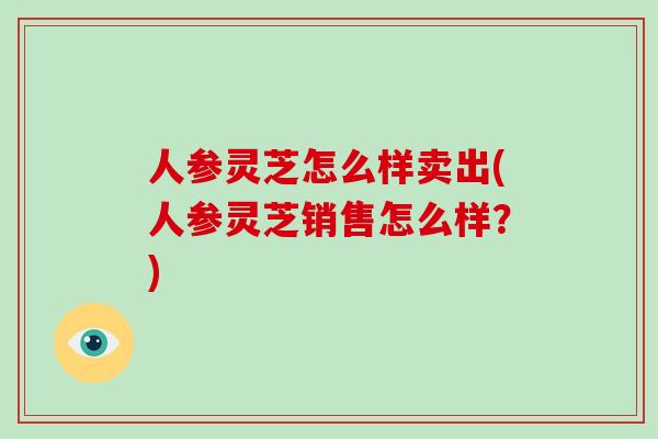 人参灵芝怎么样卖出(人参灵芝销售怎么样？)