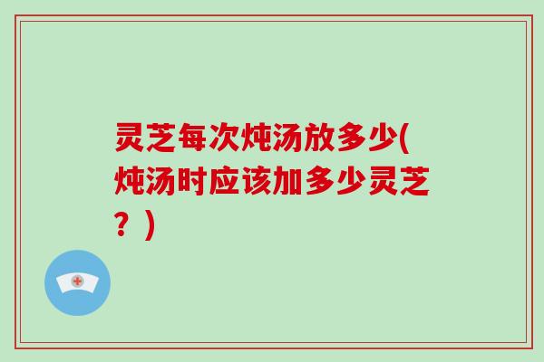 灵芝每次炖汤放多少(炖汤时应该加多少灵芝？)