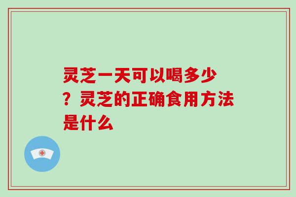 灵芝一天可以喝多少 ？灵芝的正确食用方法是什么