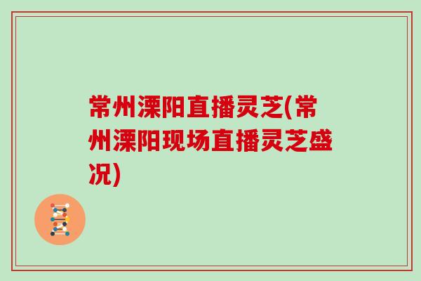 常州溧阳直播灵芝(常州溧阳现场直播灵芝盛况)