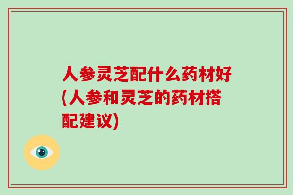 人参灵芝配什么药材好(人参和灵芝的药材搭配建议)