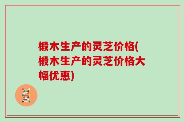 椴木生产的灵芝价格(椴木生产的灵芝价格大幅优惠)