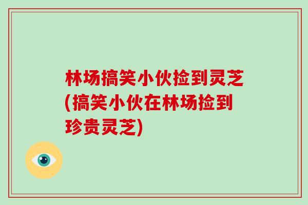 林场搞笑小伙捡到灵芝(搞笑小伙在林场捡到珍贵灵芝)