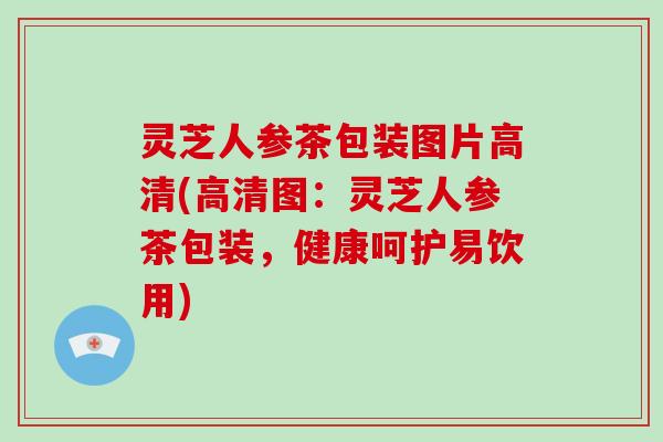 灵芝人参茶包装图片高清(高清图：灵芝人参茶包装，健康呵护易饮用)