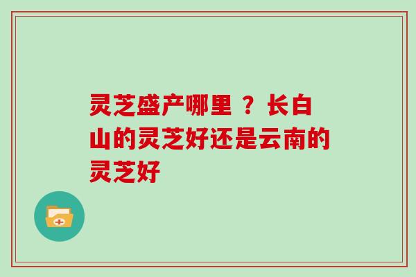 灵芝盛产哪里 ？长白山的灵芝好还是云南的灵芝好