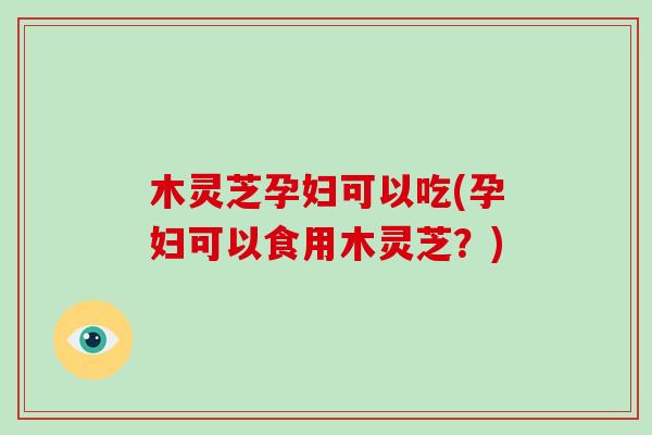 木灵芝孕妇可以吃(孕妇可以食用木灵芝？)