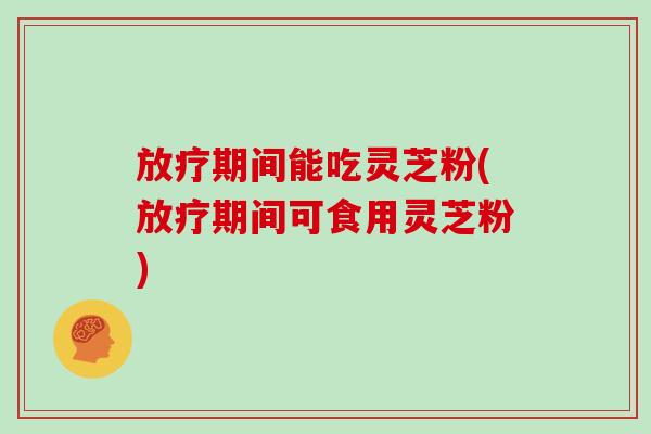 放疗期间能吃灵芝粉(放疗期间可食用灵芝粉)