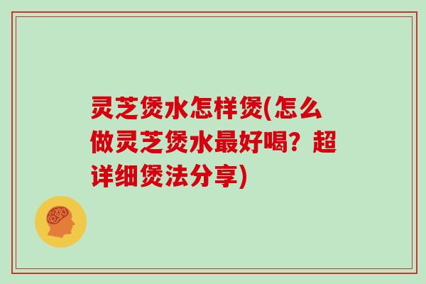 灵芝煲水怎样煲(怎么做灵芝煲水最好喝？超详细煲法分享)