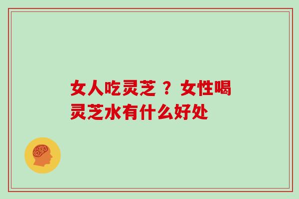 女人吃灵芝 ？女性喝灵芝水有什么好处