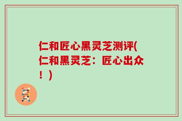 仁和匠心黑灵芝测评(仁和黑灵芝：匠心出众！)