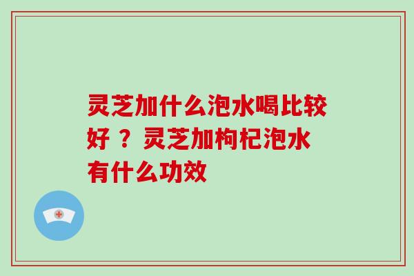 灵芝加什么泡水喝比较好 ？灵芝加枸杞泡水有什么功效
