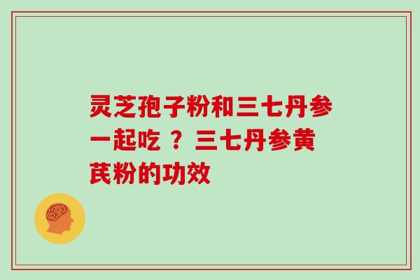 灵芝孢子粉和三七丹参一起吃 ？三七丹参黄芪粉的功效