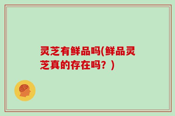 灵芝有鲜品吗(鲜品灵芝真的存在吗？)