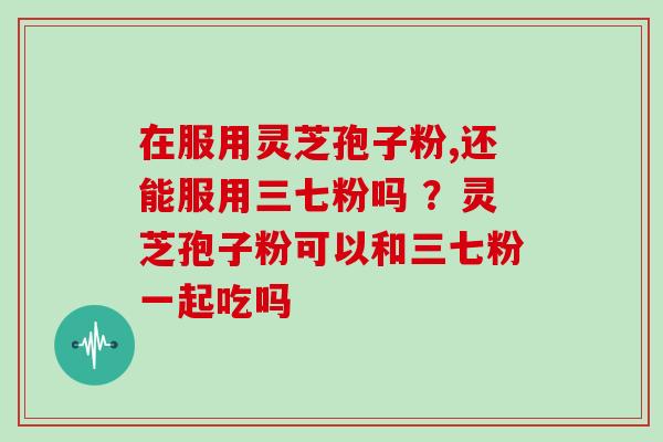 在服用灵芝孢子粉,还能服用三七粉吗 ？灵芝孢子粉可以和三七粉一起吃吗