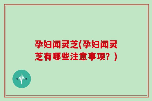 孕妇闻灵芝(孕妇闻灵芝有哪些注意事项？)