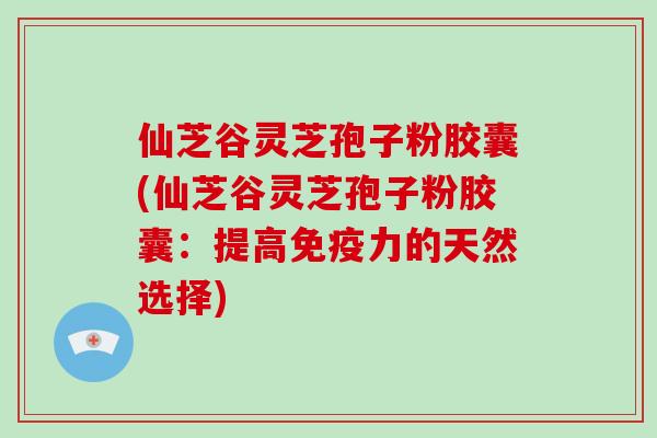 仙芝谷灵芝孢子粉胶囊(仙芝谷灵芝孢子粉胶囊：提高免疫力的天然选择)