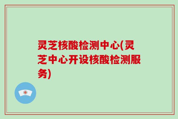 灵芝核酸检测中心(灵芝中心开设核酸检测服务)