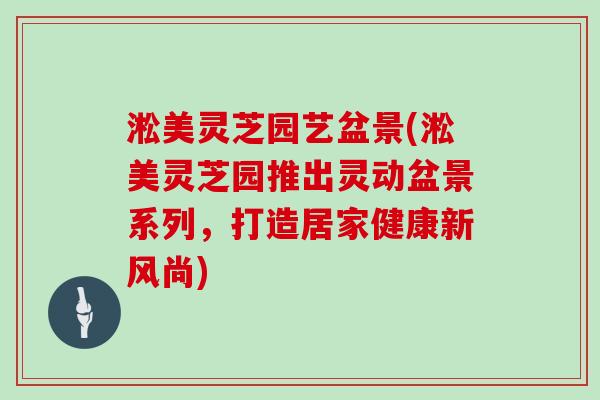 淞美灵芝园艺盆景(淞美灵芝园推出灵动盆景系列，打造居家健康新风尚)
