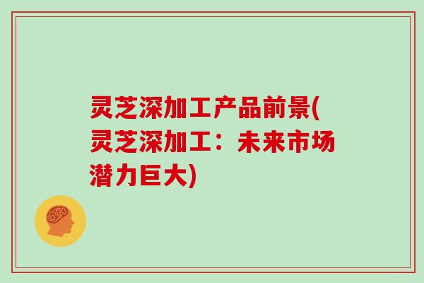 灵芝深加工产品前景(灵芝深加工：未来市场潜力巨大)