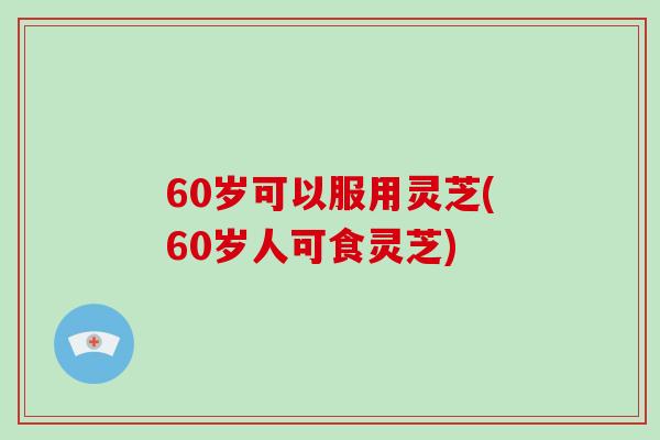 60岁可以服用灵芝(60岁人可食灵芝)-第1张图片-灵芝大师 60岁可以服用灵芝(60岁人可食灵芝)-第1张图片-灵芝大师