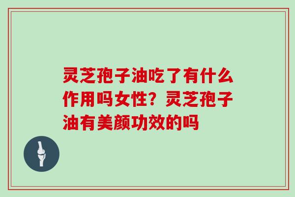 灵芝孢子油吃了有什么作用吗女性？灵芝孢子油有美颜功效的吗