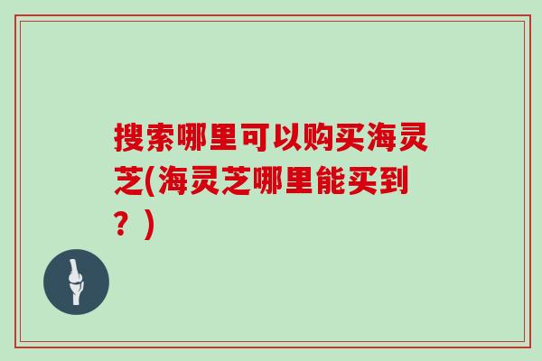 搜索哪里可以购买海灵芝(海灵芝哪里能买到？)