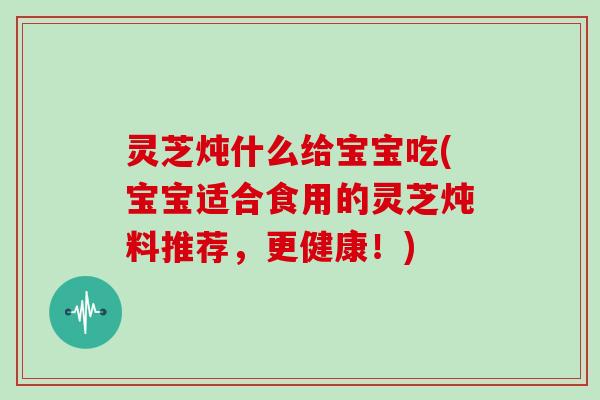 灵芝炖什么给宝宝吃(宝宝适合食用的灵芝炖料推荐，更健康！)