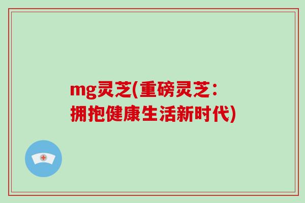 mg灵芝(重磅灵芝：拥抱健康生活新时代)