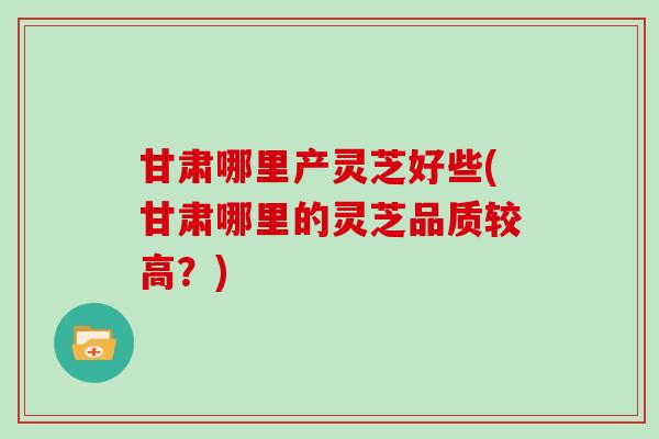 甘肃哪里产灵芝好些(甘肃哪里的灵芝品质较高？)
