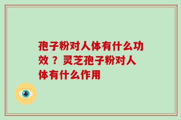 孢子粉对人体有什么功效 ？灵芝孢子粉对人体有什么作用