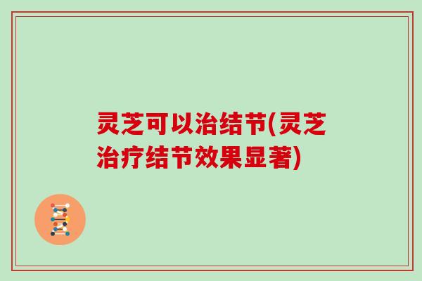 灵芝可以治结节(灵芝治疗结节效果显著)