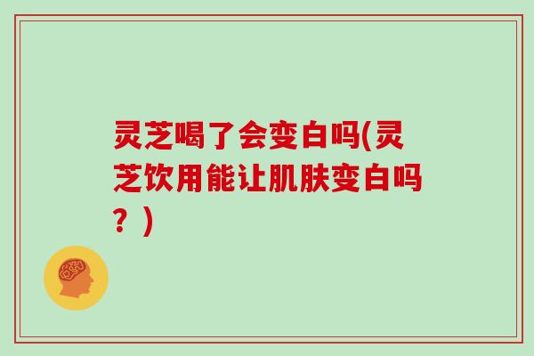 灵芝喝了会变白吗(灵芝饮用能让肌肤变白吗？)