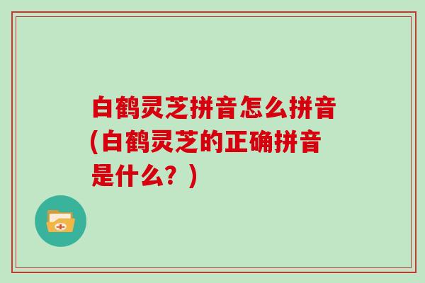白鹤灵芝拼音怎么拼音(白鹤灵芝的正确拼音是什么？)