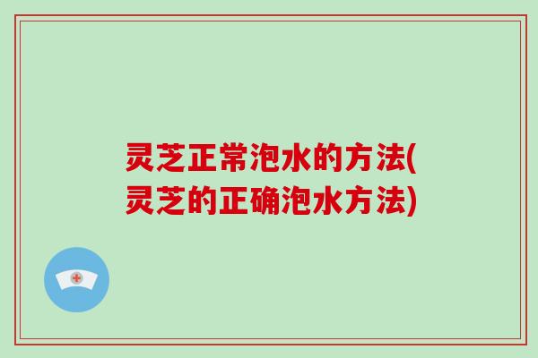 灵芝正常泡水的方法(灵芝的正确泡水方法)