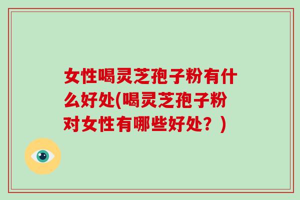 女性喝灵芝孢子粉有什么好处(喝灵芝孢子粉对女性有哪些好处？)