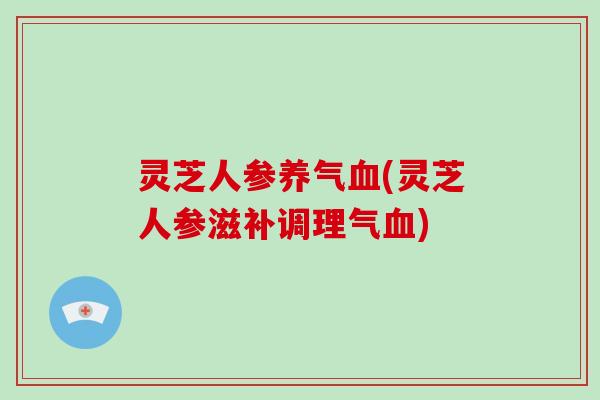 灵芝人参养气血(灵芝人参滋补调理气血)