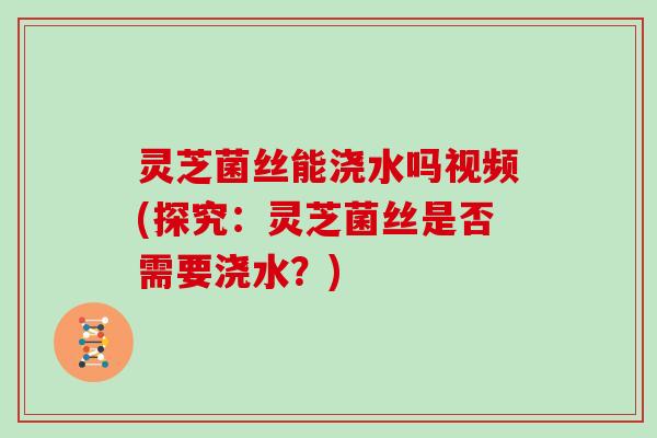 灵芝菌丝能浇水吗视频(探究：灵芝菌丝是否需要浇水？)