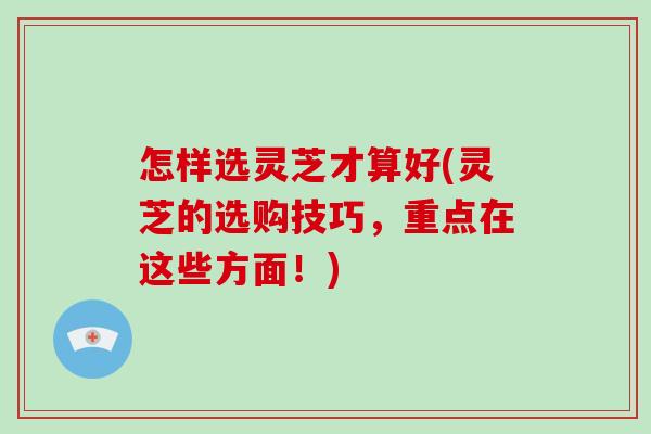 怎样选灵芝才算好(灵芝的选购技巧，重点在这些方面！)