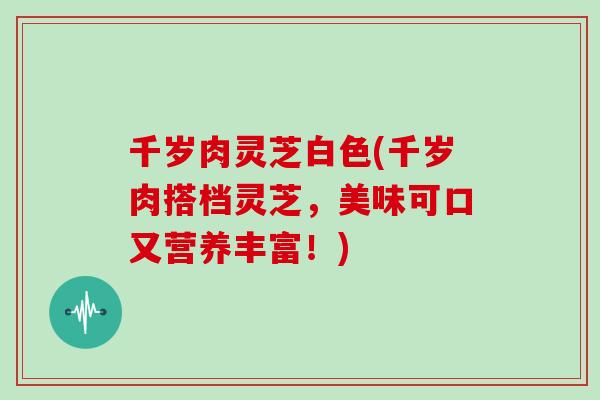 千岁肉灵芝白色(千岁肉搭档灵芝，美味可口又营养丰富！)-第1张图片-灵芝大师