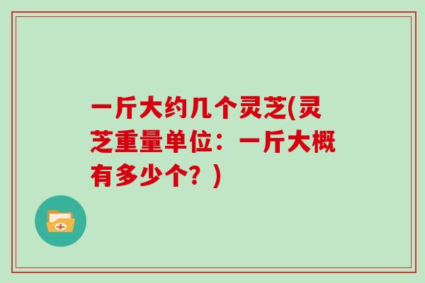 一斤大约几个灵芝(灵芝重量单位：一斤大概有多少个？)