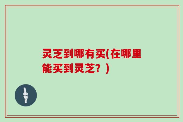 灵芝到哪有买(在哪里能买到灵芝？)