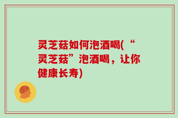 灵芝菇如何泡酒喝(“灵芝菇”泡酒喝，让你健康长寿)-第1张图片-灵芝大师