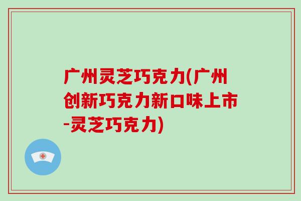 广州灵芝巧克力(广州创新巧克力新口味上市-灵芝巧克力)