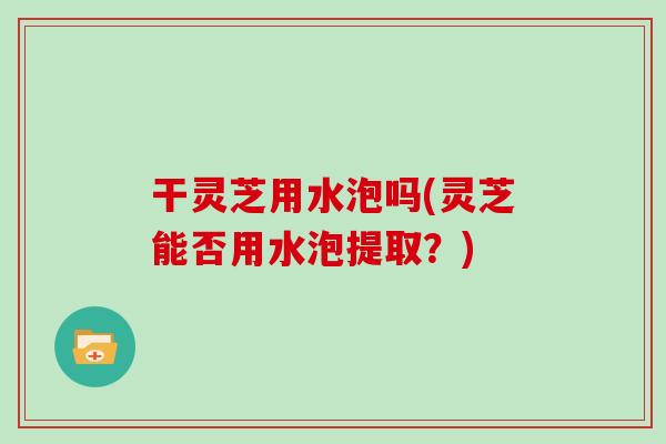 干灵芝用水泡吗(灵芝能否用水泡提取？)