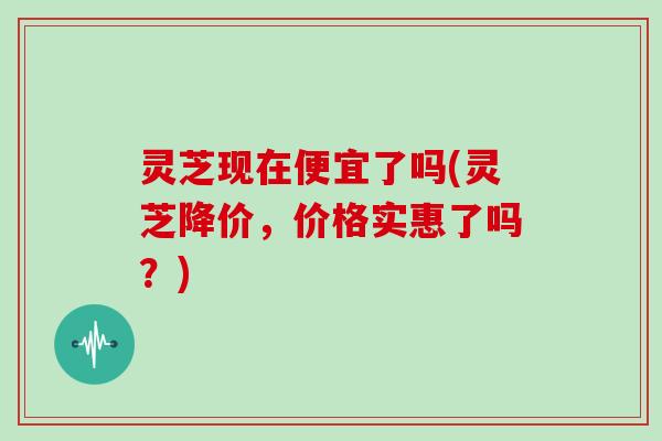 灵芝现在便宜了吗(灵芝降价，价格实惠了吗？)