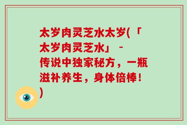 太岁肉灵芝水太岁(「太岁肉灵芝水」 - 传说中独家秘方，一瓶滋补养生，身体倍棒！)