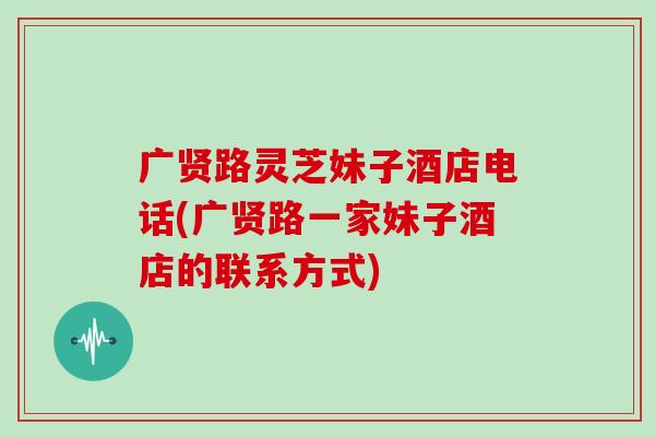 广贤路灵芝妹子酒店电话(广贤路一家妹子酒店的联系方式)