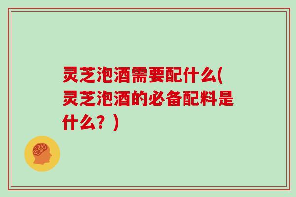 灵芝泡酒需要配什么(灵芝泡酒的必备配料是什么？)