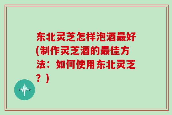 东北灵芝怎样泡酒最好(制作灵芝酒的最佳方法：如何使用东北灵芝？)