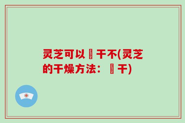 灵芝可以嗮干不(灵芝的干燥方法：嗮干)